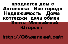 продается дом с Антоновка - Все города Недвижимость » Дома, коттеджи, дачи обмен   . Ханты-Мансийский,Югорск г.